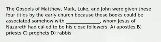 The Gospels of Matthew, Mark, Luke, and John were given these four titles by the early church because these books could be associated somehow with _______________, whom Jesus of Nazareth had called to be his close followers. A) apostles B) priests C) prophets D) rabbis