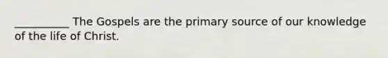 __________ The Gospels are the primary source of our knowledge of the life of Christ.