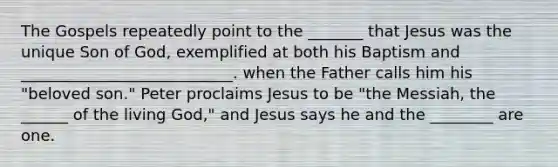 The Gospels repeatedly point to the _______ that Jesus was the unique Son of God, exemplified at both his Baptism and ___________________________. when the Father calls him his "beloved son." Peter proclaims Jesus to be "the Messiah, the ______ of the living God," and Jesus says he and the ________ are one.