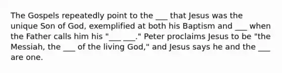 The Gospels repeatedly point to the ___ that Jesus was the unique Son of God, exemplified at both his Baptism and ___ when the Father calls him his "___ ___." Peter proclaims Jesus to be "the Messiah, the ___ of the living God," and Jesus says he and the ___ are one.