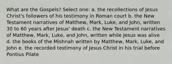 What are the Gospels? Select one: a. the recollections of Jesus Christ's followers of his testimony in Roman court b. the New Testament narratives of Matthew, Mark, Luke, and John, written 30 to 60 years after Jesus' death c. the New Testament narratives of Matthew, Mark, Luke, and John, written while Jesus was alive d. the books of the Mishnah written by Matthew, Mark, Luke, and John e. the recorded testimony of Jesus Christ in his trial before Pontius Pilate