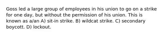 Goss led a large group of employees in his union to go on a strike for one day, but without the permission of his union. This is known as a/an A) sit-in strike. B) wildcat strike. C) secondary boycott. D) lockout.