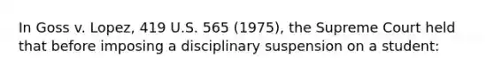 In Goss v. Lopez, 419 U.S. 565 (1975), the Supreme Court held that before imposing a disciplinary suspension on a student: