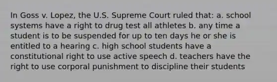 In Goss v. Lopez, the U.S. Supreme Court ruled that: a. school systems have a right to drug test all athletes b. any time a student is to be suspended for up to ten days he or she is entitled to a hearing c. high school students have a constitutional right to use active speech d. teachers have the right to use corporal punishment to discipline their students