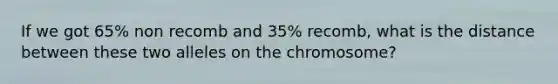 If we got 65% non recomb and 35% recomb, what is the distance between these two alleles on the chromosome?