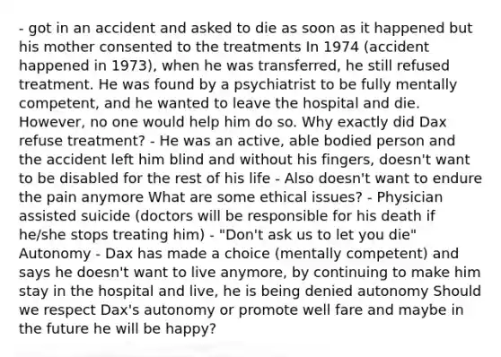 - got in an accident and asked to die as soon as it happened but his mother consented to the treatments In 1974 (accident happened in 1973), when he was transferred, he still refused treatment. He was found by a psychiatrist to be fully mentally competent, and he wanted to leave the hospital and die. However, no one would help him do so. Why exactly did Dax refuse treatment? - He was an active, able bodied person and the accident left him blind and without his fingers, doesn't want to be disabled for the rest of his life - Also doesn't want to endure the pain anymore What are some ethical issues? - Physician assisted suicide (doctors will be responsible for his death if he/she stops treating him) - "Don't ask us to let you die" Autonomy - Dax has made a choice (mentally competent) and says he doesn't want to live anymore, by continuing to make him stay in the hospital and live, he is being denied autonomy Should we respect Dax's autonomy or promote well fare and maybe in the future he will be happy?