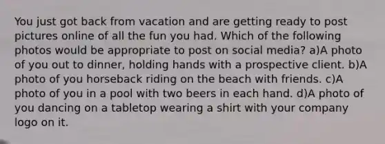 You just got back from vacation and are getting ready to post pictures online of all the fun you had. Which of the following photos would be appropriate to post on social media? a)A photo of you out to dinner, holding hands with a prospective client. b)A photo of you horseback riding on the beach with friends. c)A photo of you in a pool with two beers in each hand. d)A photo of you dancing on a tabletop wearing a shirt with your company logo on it.