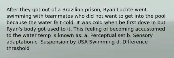 After they got out of a Brazilian prison, Ryan Lochte went swimming with teammates who did not want to get into the pool because the water felt cold. It was cold when he first dove in but Ryan's body got used to it. This feeling of becoming accustomed to the water temp is known as: a. Perceptual set b. Sensory adaptation c. Suspension by USA Swimming d. Difference threshold