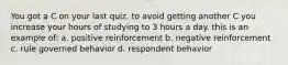 You got a C on your last quiz. to avoid getting another C you increase your hours of studying to 3 hours a day. this is an example of: a. positive reinforcement b. negative reinforcement c. rule governed behavior d. respondent behavior