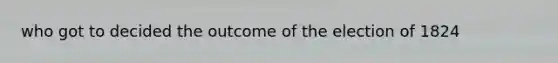 who got to decided the outcome of the election of 1824