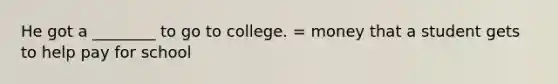 He got a ________ to go to college. = money that a student gets to help pay for school