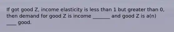 If got good Z, income elasticity is less than 1 but greater than 0, then demand for good Z is income _______ and good Z is a(n) ____ good.