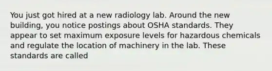 You just got hired at a new radiology lab. Around the new building, you notice postings about OSHA standards. They appear to set maximum exposure levels for hazardous chemicals and regulate the location of machinery in the lab. These standards are called