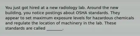 You just got hired at a new radiology lab. Around the new building, you notice postings about OSHA standards. They appear to set maximum exposure levels for hazardous chemicals and regulate the location of machinery in the lab. These standards are called ________.