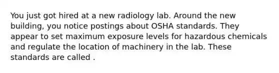 You just got hired at a new radiology lab. Around the new building, you notice postings about OSHA standards. They appear to set maximum exposure levels for hazardous chemicals and regulate the location of machinery in the lab. These standards are called .