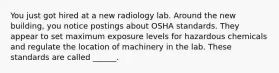 You just got hired at a new radiology lab. Around the new building, you notice postings about OSHA standards. They appear to set maximum exposure levels for hazardous chemicals and regulate the location of machinery in the lab. These standards are called ______.