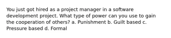 You just got hired as a project manager in a software development project. What type of power can you use to gain the cooperation of others? a. Punishment b. Guilt based c. Pressure based d. Formal