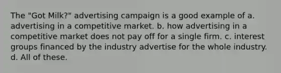 The "Got Milk?" advertising campaign is a good example of a. advertising in a competitive market. b. how advertising in a competitive market does not pay off for a single firm. c. interest groups financed by the industry advertise for the whole industry. d. All of these.