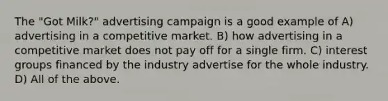 The "Got Milk?" advertising campaign is a good example of A) advertising in a competitive market. B) how advertising in a competitive market does not pay off for a single firm. C) interest groups financed by the industry advertise for the whole industry. D) All of the above.