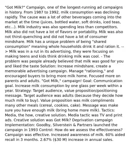 "Got Milk?" Campaign, one of the longest-running ad campaigns in history. From 1987 to 1992, milk consumption was declining rapidly. The cause was a lot of other beverages coming into the market at the time (juices, bottled water, soft drinks, iced teas, etc...). Milk industry was also spending less than competitors. Milk also did not have a lot of flavors or portability. Milk was also not thirst-quenching and did not have a lot of consumer mindshare. Milk has a unique problem of being "shared consumption" meaning whole households drink it and ration it. --> Milk was in a rut in its advertising, they were focusing on making teens and kids think drinking milk was cool. - The problem was people already believed that milk was good for you and liked the taste Solution: Increase mindshare, create a memorable advertising campaign. Manage "rationing," and encouraged buyers to bring more milk home. Focused more on parents and adults. "Got Milk," campaign! Goal: Communication goal. Increase milk consumption by one glass per week within a year. Strategy: Target audience, value proposition/positioning message. Target audience was adults (because they decide how much milk to buy). Value proposition was milk compliments many other meals (cereal, cookies, cake). Message was make sure you have enough milk (bring home more milk). Tactics: Media, the how, creative solution. Media tactic was TV and print ads. Creative solution was Got Milk? Deprivation campaign Implementation: Goodby, Silverstein & Partners launched the campaign in 1993 Control: How do we assess the effectiveness? Campaign was effective. Increased awareness of milk. 60% aided recall in 3 months. 2.67% (30 M) increase in annual sales.