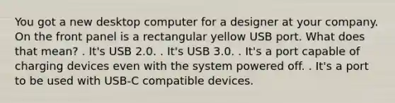 You got a new desktop computer for a designer at your company. On the front panel is a rectangular yellow USB port. What does that mean? . It's USB 2.0. . It's USB 3.0. . It's a port capable of charging devices even with the system powered off. . It's a port to be used with USB-C compatible devices.