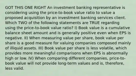 GOT THIS ONE RIGHT An investment banking representative is considering using the price-to-book value ratio to value a proposed acquisition by an investment banking services client. Which TWO of the following statements are TRUE regarding using the price-to-book value ratio? I) Book value is a cumulative balance sheet amount and is generally positive even when EPS is negative. II) When measuring value per share, book value per share is a good measure for valuing companies composed mainly of illiquid assets. III) Book value per share is less volatile, which provides more meaningful comparisons when EPS is abnormally high or low. IV) When comparing different companies, price-to-book value will not provide long-term values and is, therefore, less valid.