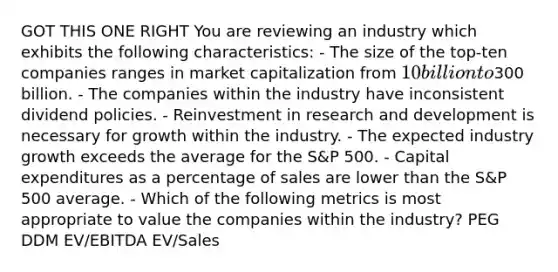 GOT THIS ONE RIGHT You are reviewing an industry which exhibits the following characteristics: - The size of the top-ten companies ranges in market capitalization from 10 billion to300 billion. - The companies within the industry have inconsistent dividend policies. - Reinvestment in research and development is necessary for growth within the industry. - The expected industry growth exceeds the average for the S&P 500. - Capital expenditures as a percentage of sales are lower than the S&P 500 average. - Which of the following metrics is most appropriate to value the companies within the industry? PEG DDM EV/EBITDA EV/Sales