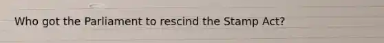 Who got the Parliament to rescind the Stamp Act?