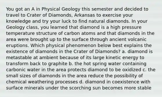 You got an A in Physical Geology this semester and decided to travel to Crater of Diamonds, Arkansas to exercise your knowledge and try your luck to find natural diamonds. In your Geology class, you learned that diamond is a high pressure temperature structure of carbon atoms and that diamonds in the area were brought up to the surface through ancient volcanic eruptions. Which physical phenomenon below best explains the existence of diamonds in the Crater of Diamonds? a. diamond is metastable at ambient because of its large kinetic energy to transform back to graphite b. the hot spring water containing carbonic water in the area protects diamond to be oxidized c. the small sizes of diamonds in the area reduce the possibility of chemical weathering processes d. diamond in coexistence with surface minerals under the scorching sun becomes more stable