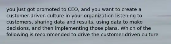 you just got promoted to CEO, and you want to create a customer-driven culture in your organization listening to customers, sharing data and results, using data to make decisions, and then implementing those plans. Which of the following is recommended to drive the customer-driven culture