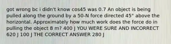 got wrong bc i didn't know cos45 was 0.7 An object is being pulled along the ground by a 50-N force directed 45° above the horizontal. Approximately how much work does the force do in pulling the object 8 m? 400 J YOU WERE SURE AND INCORRECT 620 J 100 J THE CORRECT ANSWER 280 J