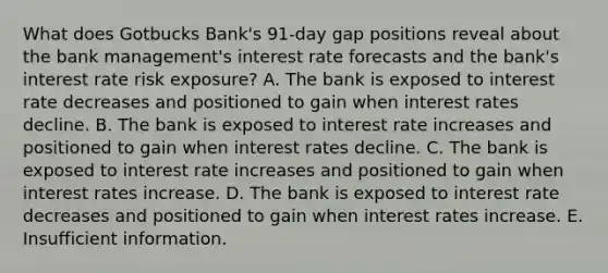 What does Gotbucks Bank's 91-day gap positions reveal about the bank management's interest rate forecasts and the bank's interest rate risk exposure? A. The bank is exposed to interest rate decreases and positioned to gain when interest rates decline. B. The bank is exposed to interest rate increases and positioned to gain when interest rates decline. C. The bank is exposed to interest rate increases and positioned to gain when interest rates increase. D. The bank is exposed to interest rate decreases and positioned to gain when interest rates increase. E. Insufficient information.