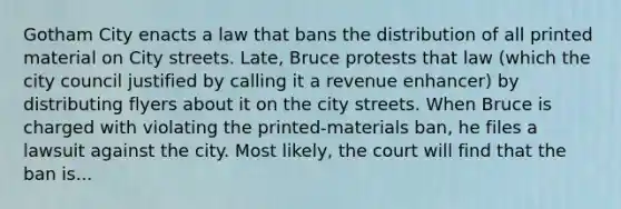 Gotham City enacts a law that bans the distribution of all printed material on City streets. Late, Bruce protests that law (which the city council justified by calling it a revenue enhancer) by distributing flyers about it on the city streets. When Bruce is charged with violating the printed-materials ban, he files a lawsuit against the city. Most likely, the court will find that the ban is...