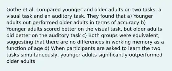 Gothe et al. compared younger and older adults on two tasks, a visual task and an auditory task. They found that a) Younger adults out-performed older adults in terms of accuracy b) Younger adults scored better on the visual task, but older adults did better on the auditory task c) Both groups were equivalent, suggesting that there are no differences in working memory as a function of age d) When participants are asked to learn the two tasks simultaneously, younger adults significantly outperformed older adults