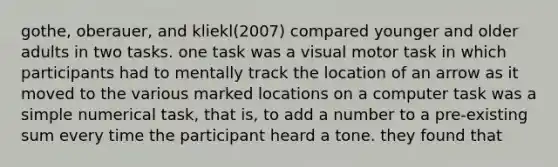 gothe, oberauer, and kliekl(2007) compared younger and older adults in two tasks. one task was a visual motor task in which participants had to mentally track the location of an arrow as it moved to the various marked locations on a computer task was a simple numerical task, that is, to add a number to a pre-existing sum every time the participant heard a tone. they found that