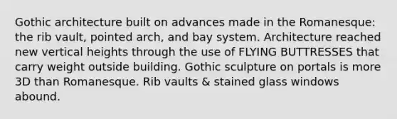 Gothic architecture built on advances made in the Romanesque: the rib vault, pointed arch, and bay system. Architecture reached new vertical heights through the use of FLYING BUTTRESSES that carry weight outside building. Gothic sculpture on portals is more 3D than Romanesque. Rib vaults & stained glass windows abound.