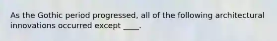 As the Gothic period progressed, all of the following architectural innovations occurred except ____.
