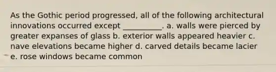 As the Gothic period progressed, all of the following architectural innovations occurred except __________. a. walls were pierced by greater expanses of glass b. exterior walls appeared heavier c. nave elevations became higher d. carved details became lacier e. rose windows became common