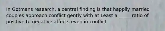 In Gotmans research, a central finding is that happily married couples approach conflict gently with at Least a _____ ratio of positive to negative affects even in conflict