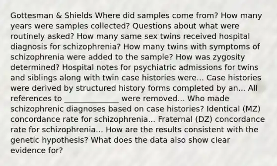 Gottesman & Shields Where did samples come from? How many years were samples collected? Questions about what were routinely asked? How many same sex twins received hospital diagnosis for schizophrenia? How many twins with symptoms of schizophrenia were added to the sample? How was zygosity determined? Hospital notes for psychiatric admissions for twins and siblings along with twin case histories were... Case histories were derived by structured history forms completed by an... All references to ______________ were removed... Who made schizophrenic diagnoses based on case histories? Identical (MZ) concordance rate for schizophrenia... Fraternal (DZ) concordance rate for schizophrenia... How are the results consistent with the genetic hypothesis? What does the data also show clear evidence for?