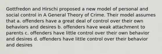 Gottfredon and Hirschi proposed a new model of personal and social control in A General Theory of Crime. Their model assumes that a. offenders have a great deal of control over their own behaviors and desires b. offenders have weak attachment to parents c. offenders have little control over their own behavior and desires d. offenders have little control over their behavior and desires