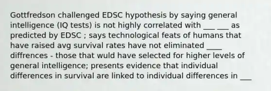 Gottfredson challenged EDSC hypothesis by saying general intelligence (IQ tests) is not highly correlated with ___ ___ as predicted by EDSC ; says technological feats of humans that have raised avg survival rates have not eliminated ____ diffrences - those that wuld have selected for higher levels of general intelligence; presents evidence that individual differences in survival are linked to individual differences in ___