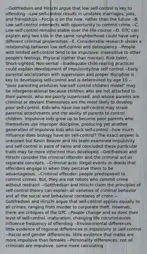 --Gottfredson and Hirschi argue that low self-control is key to offending --Low self-control results in unstable marriages, jobs, and friendships --Focus is on the now, rather than the future --B. Low self-control intersects with opportunity to commit crime --C. Low-self-control remains stable over the life-course --D. GTC can explain why two kids in the same neighborhood could have very different criminal propensities --E. Considerable research shows a relationship between low self-control and delinquency --People with limited self-control tend to be impulsive: Insensitive to other people's feelings, Physical (rather than mental), Risk taker, Short-sighted, Non-verbal --Inadequate child-rearing practices could explain development of impulsivity/low self control --Early parental socialization with supervision and proper discipline is key to developing self-control and is determined by age 10 --"poor parenting produces low-self control children model" may be intergenerational because children who are not attached to their parents, who are poorly supervised, and whose parents are criminal or deviant themselves are the most likely to develop poor self-control. Kids who have low self-control may strain parental attachments and the ability of parents to control children. Impulsive kids grow up to become poor parents who themselves use improper discipline, producing yet another generation of impulsive kids who lack self-control --how much influence does biology have on self-control? The exact answer is unknown but Kevin Beaver and his team examined impulsivity and self-control in pairs of twins and concluded these particular traits may be more inherited than developed --Gottfredson and Hirschi consider the criminal offender and the criminal act as separate concepts. --Criminal acts: illegal events or deeds that offenders engage in when they perceive them to be advantageous. --Criminal offender: people predisposed to commit crimes. But, they are not robots who commit crime without restraint --Gottfredson and Hirschi claim the principles of self-control theory can explain all varieties of criminal behavior and all the social and behavioral correlates of crime --Gottfredson and Hirschi argue that self-control applies equally to all crimes, ranging from murder to corporate theft. However, there are critiques of the GTC --People change and so does their level of self-control. maturation, changing life circumstances influence frequency of offending --Environmental differences. little evidence of regional differences in impulsivity or self-control --Racial and gender differences. little evidence that males are more impulsive than females --Personality differences. not all criminals are impulsive. some more calculating