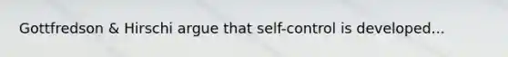 Gottfredson & Hirschi argue that self-control is developed...