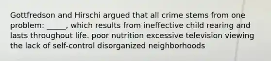 Gottfredson and Hirschi argued that all crime stems from one problem: _____, which results from ineffective child rearing and lasts throughout life. poor nutrition excessive television viewing the lack of self-control disorganized neighborhoods