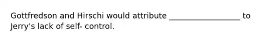 Gottfredson and Hirschi would attribute __________________ to Jerry's lack of self- control.