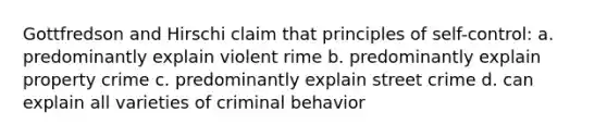 Gottfredson and Hirschi claim that principles of self-control: a. predominantly explain violent rime b. predominantly explain property crime c. predominantly explain street crime d. can explain all varieties of criminal behavior