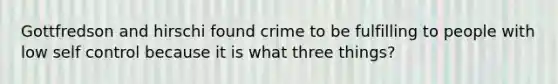 Gottfredson and hirschi found crime to be fulfilling to people with low self control because it is what three things?