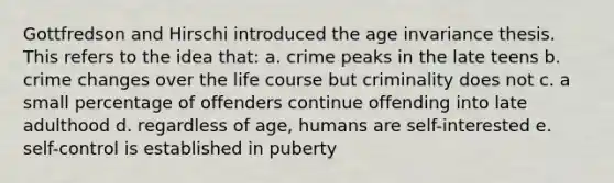 Gottfredson and Hirschi introduced the age invariance thesis. This refers to the idea that: a. crime peaks in the late teens b. crime changes over the life course but criminality does not c. a small percentage of offenders continue offending into late adulthood d. regardless of age, humans are self-interested e. self-control is established in puberty