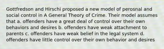 Gottfredson and Hirschi proposed a new model of perosnal and social control in A General Theory of Crime. Their model assumes that a. offenders have a great deal of control over their own behaviors and desires b. offenders have weak attachment to parents c. offenders have weak belief in the legal system d. offenders have little control over their own behavior and desires